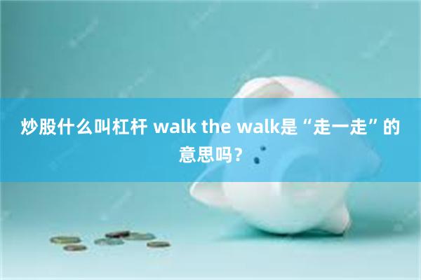 炒股什么叫杠杆 walk the walk是“走一走”的意思吗？