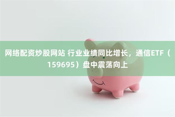 网络配资炒股网站 行业业绩同比增长，通信ETF（159695）盘中震荡向上