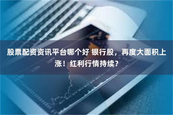 股票配资资讯平台哪个好 银行股，再度大面积上涨！红利行情持续？