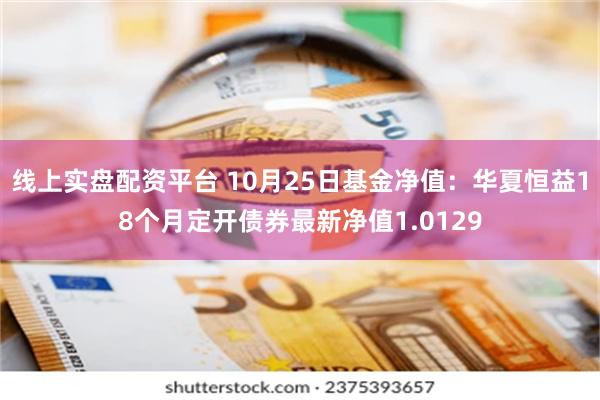 线上实盘配资平台 10月25日基金净值：华夏恒益18个月定开债券最新净值1.0129