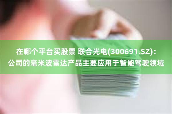 在哪个平台买股票 联合光电(300691.SZ)：公司的毫米波雷达产品主要应用于智能驾驶领域
