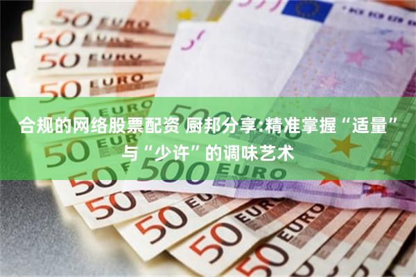 合规的网络股票配资 厨邦分享:精准掌握“适量”与“少许”的调味艺术