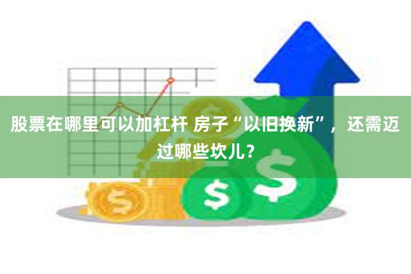 股票在哪里可以加杠杆 房子“以旧换新”，还需迈过哪些坎儿？