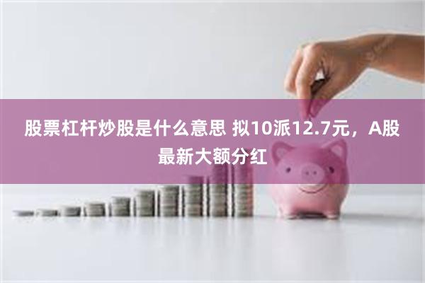 股票杠杆炒股是什么意思 拟10派12.7元，A股最新大额分红