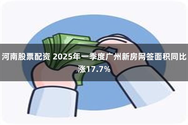 河南股票配资 2025年一季度广州新房网签面积同比涨17.7%