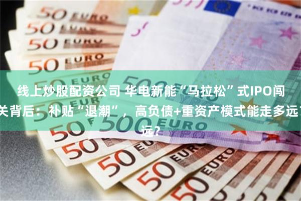 线上炒股配资公司 华电新能“马拉松”式IPO闯关背后：补贴“退潮”，高负债+重资产模式能走多远？