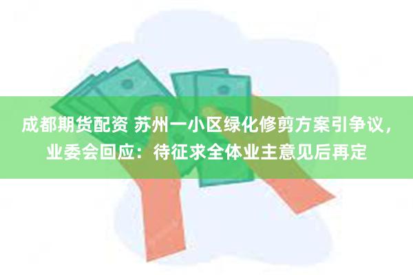 成都期货配资 苏州一小区绿化修剪方案引争议，业委会回应：待征求全体业主意见后再定