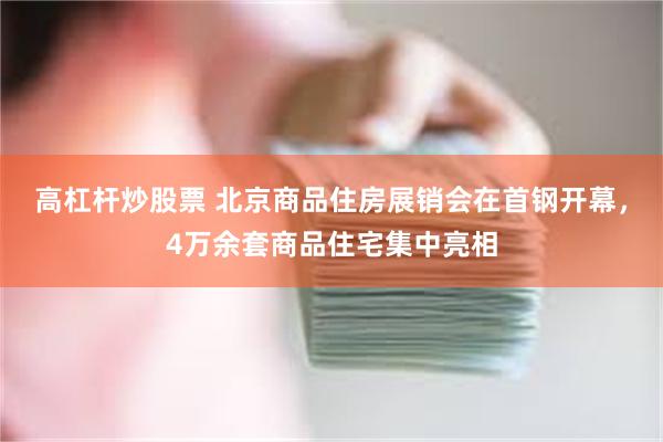 高杠杆炒股票 北京商品住房展销会在首钢开幕，4万余套商品住宅集中亮相
