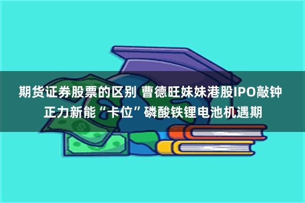 期货证券股票的区别 曹德旺妹妹港股IPO敲钟 正力新能“卡位”磷酸铁锂电池机遇期