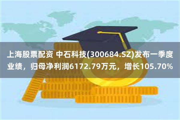 上海股票配资 中石科技(300684.SZ)发布一季度业绩，归母净利润6172.79万元，增长105.70%