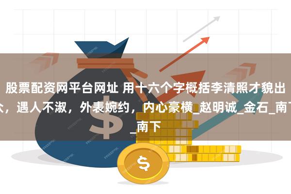 股票配资网平台网址 用十六个字概括李清照才貌出众，遇人不淑，外表婉约，内心豪横_赵明诚_金石_南下