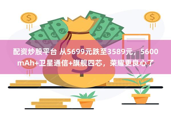 配资炒股平台 从5699元跌至3589元，5600mAh+卫星通信+旗舰四芯，荣耀更良心了