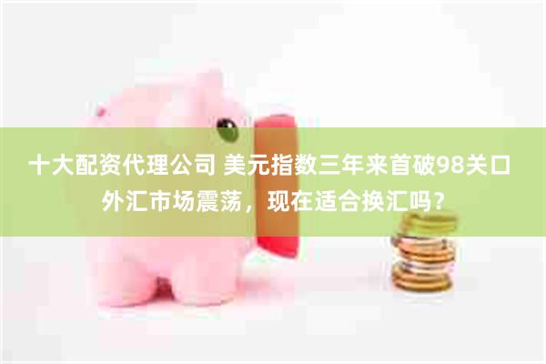 十大配资代理公司 美元指数三年来首破98关口 外汇市场震荡，现在适合换汇吗？