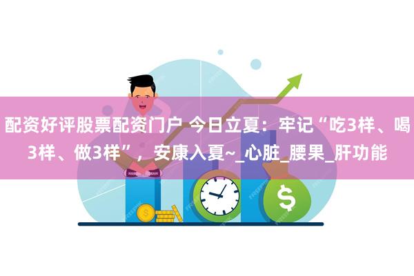 配资好评股票配资门户 今日立夏：牢记“吃3样、喝3样、做3样”，安康入夏~_心脏_腰果_肝功能