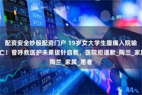 配资安全炒股配资门户 19岁女大学生腹痛入院输液后身亡！曾呼救医护未果拔针自救，医院拒道歉_陶兰_家属_患者