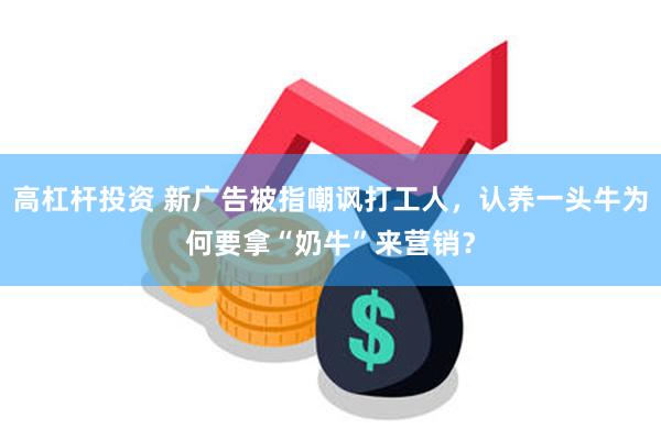 高杠杆投资 新广告被指嘲讽打工人，认养一头牛为何要拿“奶牛”来营销？