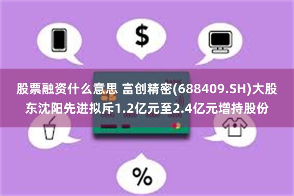 股票融资什么意思 富创精密(688409.SH)大股东沈阳先进拟斥1.2亿元至2.4亿元增持股份