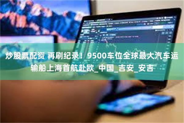 炒股票配资 再刷纪录！9500车位全球最大汽车运输船上海首航赴欧_中国_吉安_安吉