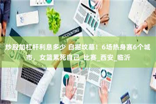 炒股加杠杆利息多少 自掘坟墓！6场热身赛6个城市，女篮累死自己_比赛_西安_临沂