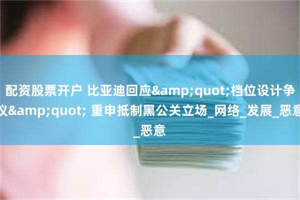 配资股票开户 比亚迪回应&quot;档位设计争议&quot; 重申抵制黑公关立场_网络_发展_恶意