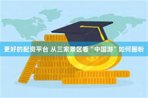 更好的配资平台 从三家景区看“中国游”如何圈粉