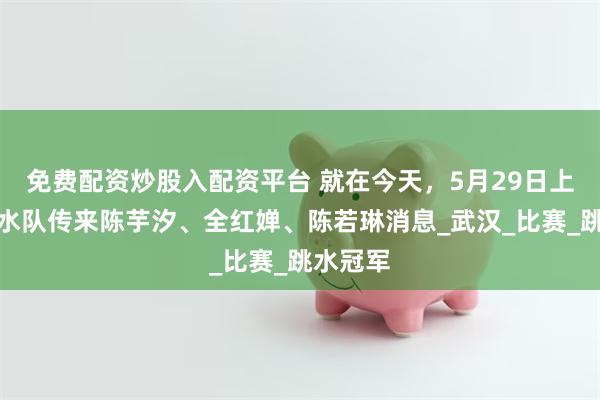免费配资炒股入配资平台 就在今天，5月29日上午，跳水队传来陈芋汐、全红婵、陈若琳消息_武汉_比赛_跳水冠军