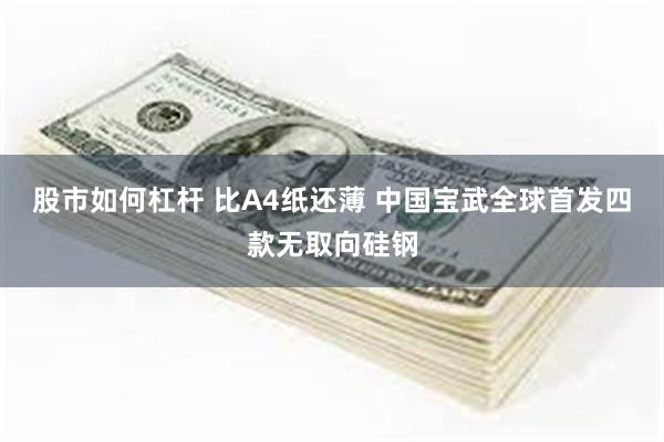 股市如何杠杆 比A4纸还薄 中国宝武全球首发四款无取向硅钢