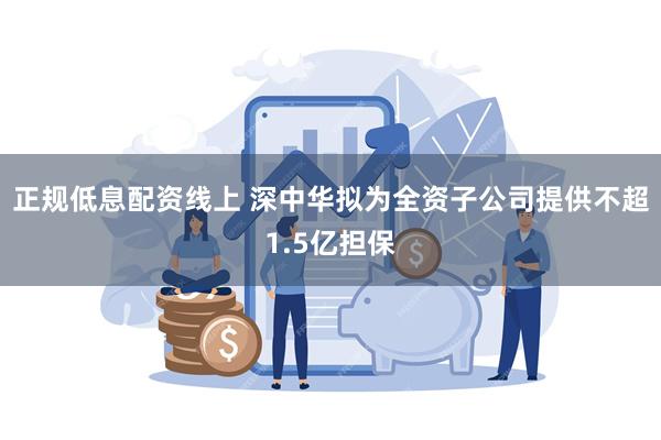 正规低息配资线上 深中华拟为全资子公司提供不超1.5亿担保