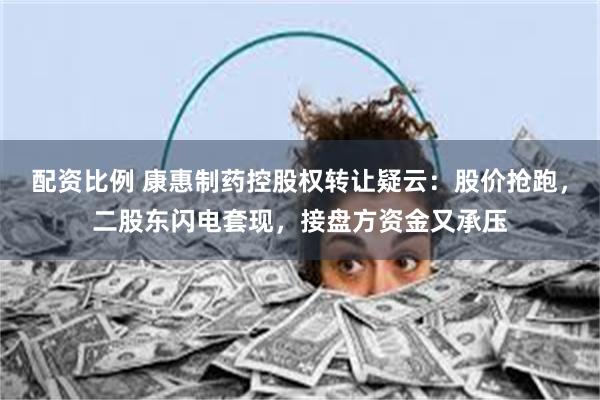 配资比例 康惠制药控股权转让疑云：股价抢跑，二股东闪电套现，接盘方资金又承压