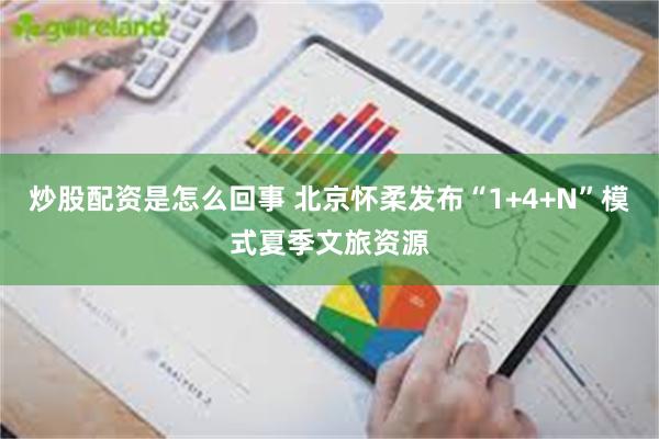 炒股配资是怎么回事 北京怀柔发布“1+4+N”模式夏季文旅资源