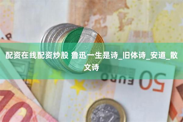 配资在线配资炒股 鲁迅一生是诗_旧体诗_安道_散文诗