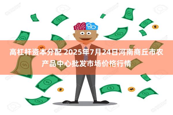 高杠杆资本分配 2025年7月24日河南商丘市农产品中心批发市场价格行情