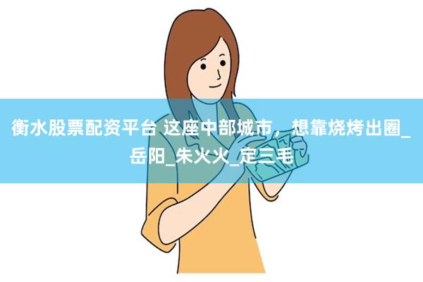 衡水股票配资平台 这座中部城市，想靠烧烤出圈_岳阳_朱火火_定三毛