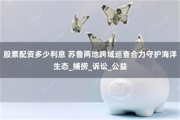 股票配资多少利息 苏鲁两地跨域巡查合力守护海洋生态_捕捞_诉讼_公益