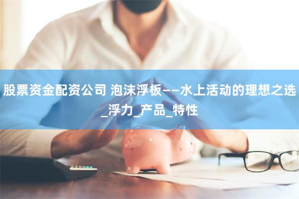 股票资金配资公司 泡沫浮板——水上活动的理想之选_浮力_产品_特性