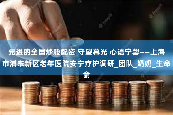 先进的全国炒股配资 守望暮光 心语宁馨——上海市浦东新区老年医院安宁疗护调研_团队_奶奶_生命