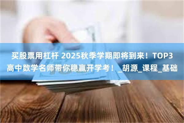 买股票用杠杆 2025秋季学期即将到来！TOP3高中数学名师带你稳赢开学考！_胡源_课程_基础