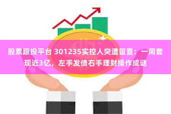 股票跟投平台 301235实控人突遭留置：一周套现近3亿，左手发债右手理财操作成谜