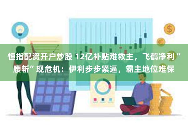 恒指配资开户炒股 12亿补贴难救主，飞鹤净利“腰斩”现危机：伊利步步紧逼，霸主地位难保