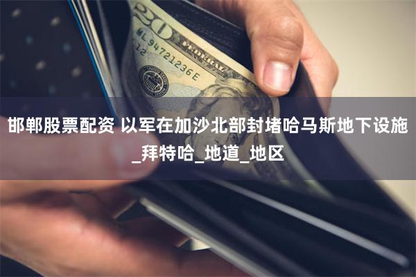 邯郸股票配资 以军在加沙北部封堵哈马斯地下设施_拜特哈_地道_地区