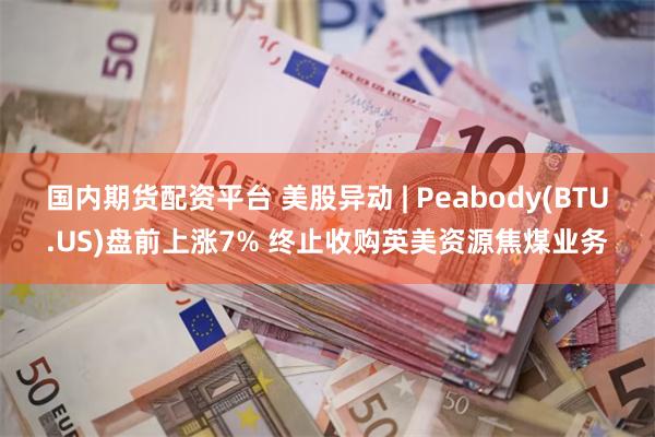 国内期货配资平台 美股异动 | Peabody(BTU.US)盘前上涨7% 终止收购英美资源焦煤业务