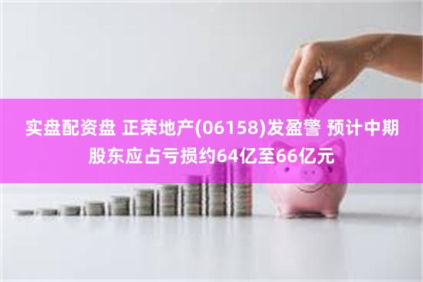 实盘配资盘 正荣地产(06158)发盈警 预计中期股东应占亏损约64亿至66亿元